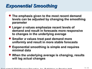 13 – 30
Exponential SmoothingExponential Smoothing
The emphasis given to the most recent demand
levels can be adjusted by changing the smoothing
parameter
Larger α values emphasize recent levels of
demand and result in forecasts more responsive
to changes in the underlying average
Smaller α values treat past demand more
uniformly and result in more stable forecasts
Exponential smoothing is simple and requires
minimal data
When the underlying average is changing, results
will lag actual changes
 