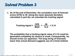 13 – 78
Solved Problem 3Solved Problem 3
c. As of the end of December, the cumulative sum of forecast
errors (CFE) is 39. Using the mean absolute deviation
calculated in part (b), we calculate the tracking signal:
The probability that a tracking signal value of 3.14 could be
generated completely by chance is small. Consequently, we
should revise our approach. The long string of forecasts
lower than actual demand suggests use of a trend method.
Tracking signal =
CFE
MAD
= = 3.14
39
12.4
 