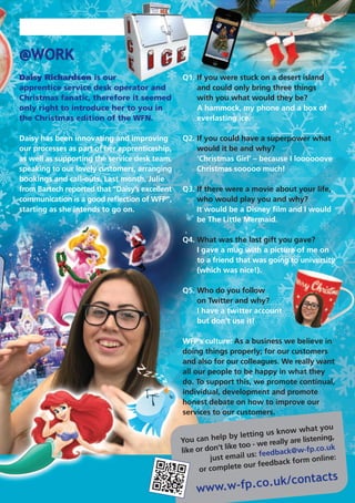 You can help by letting us know what you
like or don’t like too - we really are listening,
just email us: feedback@w-fp.co.uk
or complete our feedback form online:
www.w-fp.co.uk/contacts
@WORK
Daisy Richardson is our
apprentice service desk operator and
Christmas fanatic, therefore it seemed
only right to introduce her to you in
the Christmas edition of the WFN.
Daisy has been innovating and improving
our processes as part of her apprenticeship,
as well as supporting the service desk team,
speaking to our lovely customers, arranging
bookings and call-outs. Last month, Julie
from Bartech reported that “Daisy’s excellent
communication is a good reflection of WFP”,
starting as she intends to go on.
Q1. If you were stuck on a desert island
and could only bring three things
with you what would they be?
A hammock, my phone and a box of
everlasting ice.
Q2. If you could have a superpower what
would it be and why?
‘Christmas Girl’ – because I loooooove
Christmas sooooo much!
Q3. If there were a movie about your life,
who would play you and why?
It would be a Disney film and I would
be The Little Mermaid.
Q4. What was the last gift you gave?
I gave a mug with a picture of me on
to a friend that was going to university
(which was nice!).
Q5. Who do you follow
on Twitter and why?
I have a twitter account
but don’t use it!
WFP’s culture: As a business we believe in
doing things properly; for our customers
and also for our colleagues. We really want
all our people to be happy in what they
do. To support this, we promote continual,
individual, development and promote
honest debate on how to improve our
services to our customers.
 