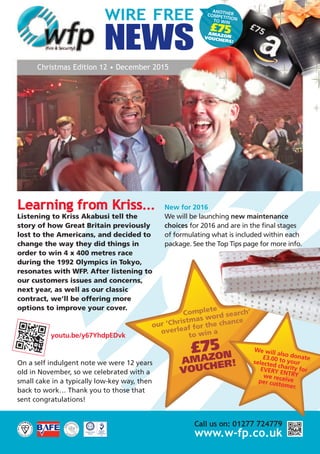 ANOTHERCOMPETITIONTO WIN
£75AMAZONVOUCHERS!
WIRE FREE
NEWS
Christmas Edition 12 • December 2015
Learning from Kriss...
Listening to Kriss Akabusi tell the
story of how Great Britain previously
lost to the Americans, and decided to
change the way they did things in
order to win 4 x 400 metres race
during the 1992 Olympics in Tokyo,
resonates with WFP. After listening to
our customers issues and concerns,
next year, as well as our classic
contract, we’ll be offering more
options to improve your cover.
youtu.be/y67YhdpEDvk
On a self indulgent note we were 12 years
old in November, so we celebrated with a
small cake in a typically low-key way, then
back to work… Thank you to those that
sent congratulations!
New for 2016
We will be launching new maintenance
choices for 2016 and are in the final stages
of formulating what is included within each
package. See the Top Tips page for more info.
Call us on: 01277 724779
www.w-fp.co.uk
Complete
our ‘Christmas word search’
overleaf for the chance
to win a
£75
AMAZON
VOUCHER!
We will also donate£3.00 to yourselected charity forEVERY ENTRYwe receiveper customer.
 