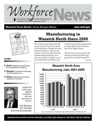 A quarterly publication of the Department of
                  Workforce Services: issued June 2010


    Wasatch Front North: Davis, Morgan, Weber                                                                                   jobs.utah.gov

                  Weber

                 Davis
                          Mo
                             rga
                                 n
                                                             Manufacturing in
                                                          Wasatch North Since 2000
                                                     The manufacturing industry has had                       ties jobs have been lost, regained, then
                                                     its ups and downs in the first decade                    lost again. Davis County has fared
                                                     of the millennium. Though still a very                   better than Weber County.
                                                     important industry to the area, the
                                                     economic climate has taken its toll on                   The Dot-Com recession early in the
                                                     manufacturing through two reces-                         decade just slowed manufacturing
                                                     sions, one in the past and the current                   growth down in Davis County. No
Inside:                                              one. In both Davis and Weber coun-                                                                (continued)


›   Davis: Employment losses slow,
    but unemployment creeps up.
                                                                      Wasatch North Area
›   Morgan: Job losses accelerating,
                                                                Manufacturing Jobs 2001-2009
    with unemployment up.
                                                            14,000
›   Weber: Joblessness climbing as                          13,000
    employers cut payrolls.                                 12,000
                                                            11,000
                                                            10,000
                                                             9,000
                                      Contact the            8,000
                                      author, your           7,000
                                         regional            6,000
                                       economist,            5,000
                                         with any            4,000
                                     questions on            3,000
                                         content:            2,000
                                                             1,000
                  John Mathews                                    0
                                                                        ‘01 ‘02 ‘03 ‘04 ‘05 ‘06 ‘07 ‘08 ‘09      ‘01 ‘02 ‘03 ‘04 ‘05 ‘06 ‘07 ‘08 ‘09
                   801-526-9467
                                                                                  Davis                                      Weber
          johnmathews@utah.gov                                Source: Utah Department of Workforce Services, Workforce Research & Analysis, April, 2010.




     Subscribe to this newsletter and other information: go to http:// jobs.utah.gov/wi , then click on “sign up” in third box
 