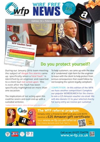 ANOTHERCOMPETITIONTO WIN
£25AMAZONVOUCHERS!
WIRE FREE
NEWS
Edition 14 • February 2016
During our January 2016 team meeting
the subject of illegal fire alarms came
up; specifically when a fatal fault* is
identified by an engineer and reported
to a client but not acted upon. This
is even after the fault has been
specifically highlighted on more than
one occasion.
The implications of not acting upon this
could be severe and even end up with a
custodial sentence.
*Leading to failure or disaster - some or all of your system does not work.
To help customers, we came up with the idea
of a ‘condemned’ style form for the engineer
to leave with the client to help protect from
serious consequences that could follow by
not keeping the system legally compliant.
COMPETITION - In this edition of the WFN
we have another competition! Complete
our popular WORDSEARCH for the chance
to win a £25 Amazon voucher via email. We
will also donate £3 to your selected charity
for every entry we receive per customer.
Do you protect yourself?
Call us on: 01277 724779
www.w-fp.co.uk
The WFP referral program:
Simply refer a friend to WFP and you will BOTH
receive a £25 Amazon gift certificate*
Visit www.w-fp.co.uk/referral
for more details and full T&C’s:
* T&C’s
apply
Design of Caution Card subject to change
28412 WFP A5 4pp Newsletter 02-16_Layout 1 04/02/2016 10:28 Page 2
 