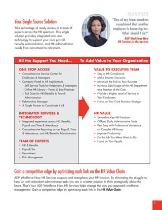 MANAGER
                                                                              “One of my team members
Your Single Source Solution                                                      complained that another
Take advantage of ready access to a team of                                    employee is harassing her.
experts across the HR spectrum. This single
                                                                                     What should I do?”
solution provides integrated tools and
technology to support your core payroll,                                                ADP Workforce Now
                                                                                   HR Services is the answer.
benefits administration, and HR administration
needs from recruitment to retirement.



   All the Support You Need…                         To Add Value to Your Organization

   ONE STOP ACCESS                                             VALUE TO EXECUTIVE TEAM
   • Comprehensive Service Center for                          • Stay in HR Compliance
     Employees & Managers                                      • Make Smarter Decisions
   • Company Portal to All Applications                        • Minimize the Risk to Your Business
     – Self Service Tools for Employees & Managers             • Increase Size/Scope of the HR Department
     – Online HR Library – Forms & Best Practices                at a Fraction of the Cost
     – Tool Suite for HR/Benefits & Payroll                    • Provide a Higher Level of Service to
       Administration                                            Your Employees




                                                     ±
   • Relationship Manager                                      • Focus on Your Core Business Strategy
   • A Single Partner to Coordinate It All


   INTEGRATED SERVICES &                                       HR VALUE
   TECHNOLOGY                                                  • Streamline Key HR Functions
   • Integrated experience across HR, Benefits,                • Offload Daily Administrative Tasks
     Payroll and Time & Attendance                             • Rest Easy with Professional Assistance
   • Comprehensive Reporting across Payroll, Time                on Complex HR Issues
     & Attendance, and HR/Benefits Administration              • Improve Productivity
                                                               • Do the Job You Were Hired to Do
   TEAM OF EXPERTS                                             • Focus on Your People
   •   HR & Benefits
   •   Payroll/Tax
   •   Recruitment
   •   Risk Management




Gain a competitive edge by optimizing each link on the HR Value Chain
ADP Workforce Now HR Services supports and strengthens your HR function. By eliminating the struggle to
keep up with redundant administrative tasks you are in a better position to think strategically about the
future. That’s how ADP Workforce Now HR Services helps change the way you approach workforce
management. Gain a competitive edge by optimizing each link in the HR Value Chain.



                                                                                                                2
 