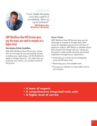 EMPLOYEE
                            “I never thought that buying
                                a new home would be so
                              overwhelming. Where can
                                    I go for assistance?”
                                           ADP Workforce Now
                                      HR Services is the answer.




ADP Workforce Now HR Services gives                                Access is Power

you the access you need to compete at a                            ADP Workforce Now HR Services gives you the
                                                                   advantage to compete at a higher level. With
higher level.                                                      access to integrated resources and a full team of
One Solution/Infinite Possibilities                                experts for support, ADP delivers a valuable solution
                                                                   that will grow and change with you – giving you
With ADP Workforce Now HR Services, choose
                                                                   the power to make smarter decisions and exceed
from our full range of core and optional services
                                                                   expectations throughout your organization...
to address your needs today, with the flexibility to
adapt to changes tomorrow. No matter how you                       • Positioning you to think and act strategically
customize your solution, you maintain control of                     across the HR value chain.
the process.                                                       • Maximizing your most valuable asset.
                                                                   • Focusing your attention on what matters most to
                                                                     your business.




                        • A team of experts
                        • A comprehensive integrated tools suite
                        • A higher level of service




                                                                                                                           6
 