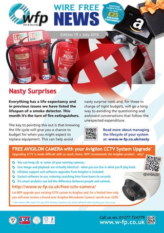 ANOTHERCOMPETITIONTO WIN
£25AMAZONVOUCHERS!
WIRE FREE
NEWS
Edition 19 • July 2016
Nasty Surprises
Everything has a life expectancy and
in previous issues we have listed the
lifespan of a smoke detector. This
month it’s the turn of fire extinguishers.
The key to pointing this out is that knowing
the life cycle will give you a chance to
budget for when you might expect to
replace equipment. This can help avoid
nasty surprise costs and, for those in
charge of tight budgets, will go a long
way to avoiding the questioning and
awkward conversations that follow the
unexpected expenditure.
Read more about managing
the lifecycle of your system
at: www.w-fp.co.uk/nasty
Call us on: 01277 724779
www.w-fp.co.uk
FREE AVIGILON CAMERA with your Avigilon CCTV System Upgrade*
Upgrading CCTV is made difficult with so much choice. WFP recommends the Avigilon product - why?
You can keep all, or some, of your existing cameras.
Live image and playback are virtually identical - what you see live is what you’ll play back.
Lifetime support and software upgrades from Avigilon is included.
Easiest software to use, reducing searching time from hours to seconds.
It’s smart analytics can tell the difference between people and animals.
http://www.w-fp.co.uk/free-cctv-camera/
Let WFP upgrade your existing CCTV system to Avigilon and, for a limited time only,
you will now receive a brand new ‘Avigilon Microdome Camera’ worth over £200.*
* Free camera offer closes 31st July 2016. Existing customers only. Quote WFNJUN when booking your free survey.
 