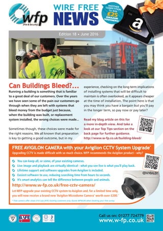 ANOTHERCOMPETITIONTO WIN
£25AMAZONVOUCHERS!
WIRE FREE
NEWS
Edition 18 • June 2016
Can Buildings Bleed?...
Running a building is something that is familiar
to a great deal of our customers. Over the years
we have seen some of the pain our customers go
through when they are left with systems that
bleed money from the budget just because,
when the building was built, or replacement
system installed, the wrong choices were made...
Sometimes though, these choices were made for
the right reasons. We all known that preparation
is key to getting a good outcome, but in my
experience, checking on the long term implications
of installing systems that will be difficult to
maintain is often overlooked, as it appears cheaper
at the time of installation. The point here is that
you may think you have a bargain but you’ll pay
in the longer term, so pay now or pay later?
Read my blog article on this for
a more in-depth view. And take a
look at our Top Tips section on the
back page for further guidance.
http://www.w-fp.co.uk/building-bleed/
Call us on: 01277 724779
www.w-fp.co.uk
FREE AVIGILON CAMERA with your Avigilon CCTV System Upgrade*
Upgrading CCTV is made difficult with so much choice. WFP recommends the Avigilon product - why?
You can keep all, or some, of your existing cameras.
Live image and playback are virtually identical - what you see live is what you’ll play back.
Lifetime support and software upgrades from Avigilon is included.
Easiest software to use, reducing searching time from hours to seconds.
It’s smart analytics can tell the difference between people and animals.
http://www.w-fp.co.uk/free-cctv-camera/
Let WFP upgrade your existing CCTV system to Avigilon and, for a limited time only,
you will now receive a brand new ‘Avigilon Microdome Camera’ worth over £200.*
* Free camera offer closes 31st July 2016. Existing customers only. Quote WFNJUN when booking your free survey.
 