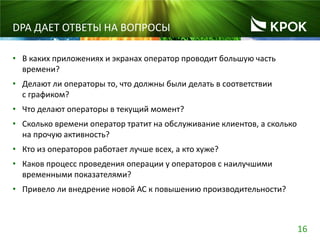 16
DPA ДАЕТ ОТВЕТЫ НА ВОПРОСЫ
• В каких приложениях и экранах оператор проводит большую часть
времени?
• Делают ли операторы то, что должны были делать в соответствии
с графиком?
• Что делают операторы в текущий момент?
• Сколько времени оператор тратит на обслуживание клиентов, а сколько
на прочую активность?
• Кто из операторов работает лучше всех, а кто хуже?
• Каков процесс проведения операции у операторов с наилучшими
временными показателями?
• Привело ли внедрение новой АС к повышению производительности?
 