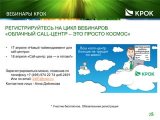 255
ВЕБИНАРЫ КРОК
РЕГИСТРИРУЙТЕСЬ НА ЦИКЛ ВЕБИНАРОВ
«ОБЛАЧНЫЙ CALL-ЦЕНТР – ЭТО ПРОСТО КОСМОС»
• 17 апреля «Новый тайменджемент для
call-центра»
• 18 апреля «Call-центр: раз — и готово!»
Зарегистрироваться можно, позвонив по
телефону +7 (495) 974 22 74 доб.2491
Или по email: 2491@croc.ru
Контактное лицо - Анна Дойникова
* Участие бесплатное. Обязательная регистрация
 