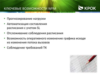 7
КЛЮЧЕВЫЕ ВОЗМОЖНОСТИ WFM
• Прогнозирование нагрузки
• Автоматизация составления
расписания с учетом SL
• Отслеживание соблюдения расписания
• Возможность оперативного изменение графика исходя
из изменения потока вызовов
• Соблюдение требований ТК
 
