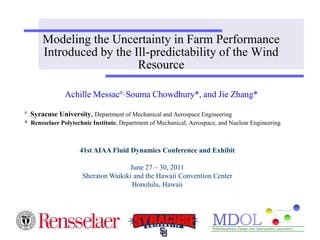 Modeling the Uncertainty in Farm Performance
        Introduced by the Ill-predictability of the Wind
                           Resource

                Achille Messac#, Souma Chowdhury*, and Jie Zhang*
#   Syracuse University, Department of Mechanical and Aerospace Engineering
* Rensselaer Polytechnic Institute, Department of Mechanical, Aerospace, and Nuclear Engineering



                     41st AIAA Fluid Dynamics Conference and Exhibit

                                     June 27 – 30, 2011
                      Sheraton Waikiki and the Hawaii Convention Center
                                      Honolulu, Hawaii
 