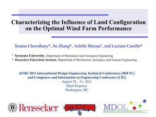 Characterizing the Influence of Land Configuration
    on the Optimal Wind Farm Performance

    Souma Chowdhury*, Jie Zhang*, Achille Messac#, and Luciano Castillo*
#   Syracuse University, Department of Mechanical and Aerospace Engineering
* Rensselaer Polytechnic Institute, Department of Mechanical, Aerospace, and Nuclear Engineering



      ASME 2011 International Design Engineering Technical Conferences (IDETC)
          and Computers and Information in Engineering Conference (CIE)
                                August 28 – 31, 2011
                                   Hyatt Regency
                                   Washington, DC
 