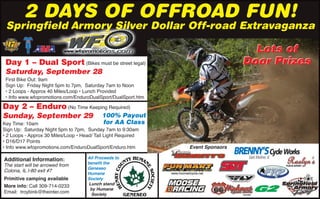 Day 1 – Dual Sport (Bikes must be street legal)
Saturday, September 28
First Bike Out: 9am
Sign Up: Friday Night 5pm to 7pm, Saturday 7am to Noon
• 2 Loops - Approx 40 Miles/Loop • Lunch Provided
• Info www.wfopromotions.com/EnduroDualSport/DualSport.htm
Day 2 – Enduro (No Time Keeping Required)
Sunday, September 29
Key Time: 10am
Sign Up: Saturday Night 5pm to 7pm, Sunday 7am to 9:30am
• 2 Loops - Approx 30 Miles/Loop • Head/ Tail Light Required
• D16/D17 Points
• Info www.wfopromotions.com/EnduroDualSport/Enduro.htm
Additional Information:
The start will be arrowed from
Colona, IL I-80 exit #7
Primitive camping available
More info: Call 309-714-0233
Email: troybink@theinter.com
All Proceeds to
benefit the
Geneseo
Humane
Society
Lunch stand
by Humane
Society
Event Sponsors
2 DAYS OF OFFROAD FUN!
Springfield Armory Silver Dollar Off-road Extravaganza
100% Payout
for AA Class
Lots of
Door Prizes
Lots of
Door Prizes
 