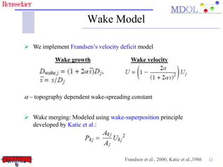 Wake Model

 We implement Frandsen’s velocity deficit model

           Wake growth                  Wake velocity




a – topography dependent wake-spreading constant


 Wake merging: Modeled using wake-superposition principle
  developed by Katic et al.:




                                     Frandsen et al., 2006; Katic et al.,1986   12
 