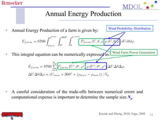 Annual Energy Production
                                                          Wind Probability Distribution
• Annual Energy Production of a farm is given by:



                                                             Wind Farm Power Generation
• This integral equation can be numerically expressed as:




• A careful consideration of the trade-offs between numerical errors and
  computational expense is important to determine the sample size Np.


                                                    Kusiak and Zheng, 2010; Vega, 2008   14
 