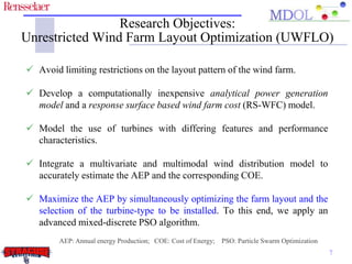 Research Objectives:
Unrestricted Wind Farm Layout Optimization (UWFLO)

 Avoid limiting restrictions on the layout pattern of the wind farm.

 Develop a computationally inexpensive analytical power generation
  model and a response surface based wind farm cost (RS-WFC) model.

 Model the use of turbines with differing features and performance
  characteristics.

 Integrate a multivariate and multimodal wind distribution model to
  accurately estimate the AEP and the corresponding COE.

 Maximize the AEP by simultaneously optimizing the farm layout and the
  selection of the turbine-type to be installed. To this end, we apply an
  advanced mixed-discrete PSO algorithm.
        AEP: Annual energy Production; COE: Cost of Energy; PSO: Particle Swarm Optimization
                                                                                               7
 