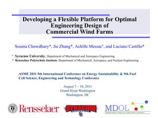 Developing a Flexible Platform for Optimal
                   Engineering Design of
                 Commercial Wind Farms

    Souma Chowdhury*, Jie Zhang*, Achille Messac#, and Luciano Castillo*
#   Syracuse University, Department of Mechanical and Aerospace Engineering
* Rensselaer Polytechnic Institute, Department of Mechanical, Aerospace, and Nuclear Engineering



      ASME 2011 5th International Conference on Energy Sustainability & 9th Fuel
      Cell Science, Engineering and Technology Conference

                                      August 7 – 10, 2011
                                    Grand Hyatt Washington
                                       Washington, DC
 