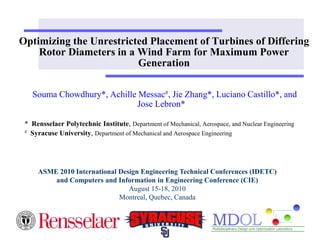 Optimizing the Unrestricted Placement of Turbines of Differing 
Rotor Diameters in a Wind Farm for Maximum Power 
Generation 
Souma Chowdhury*, Achille Messac#, Jie Zhang*, Luciano Castillo*, and 
Jose Lebron* 
* Rensselaer Polytechnic Institute, Department of Mechanical, Aerospace, and Nuclear Engineering 
# Syracuse University, Department of Mechanical and Aerospace Engineering 
ASME 2010 International Design Engineering Technical Conferences (IDETC) 
and Computers and Information in Engineering Conference (CIE) 
August 15-18, 2010 
Montreal, Quebec, Canada 
 