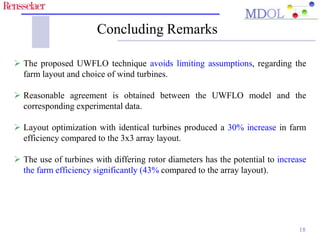 Concluding Remarks 
 The proposed UWFLO technique avoids limiting assumptions, regarding the 
farm layout and choice of wind turbines. 
 Reasonable agreement is obtained between the UWFLO model and the 
corresponding experimental data. 
 Layout optimization with identical turbines produced a 30% increase in farm 
efficiency compared to the 3x3 array layout. 
 The use of turbines with differing rotor diameters has the potential to increase 
the farm efficiency significantly (43% compared to the array layout). 
18 
 