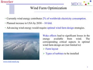 Wind Farm Optimization 
4 
• Currently wind energy contributes 2% of worldwide electricity consumption. 
• Planned increase in USA by 2030 – 10 fold. 
• Advancing wind energy would require optimal wind farm design strategies. 
Wake effects lead to significant losses in the 
energy available from wind. The 
corresponding critical aspects in optimal 
wind farm design are (not limited to) 
 Farm layout 
 Types of turbines to be installed 
www.wind-watch.org 
 