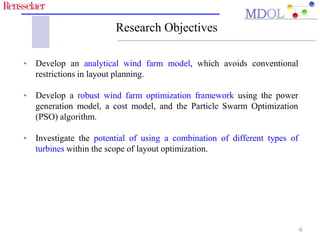 Research Objectives 
• Develop an analytical wind farm model, which avoids conventional 
restrictions in layout planning. 
• Develop a robust wind farm optimization framework using the power 
generation model, a cost model, and the Particle Swarm Optimization 
(PSO) algorithm. 
• Investigate the potential of using a combination of different types of 
turbines within the scope of layout optimization. 
6 
 