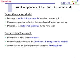 Basic Components of the UWFLO Framework 
Power Generation Model 
 Develops a turbine influence matrix based on the wake effects 
 Considers a variable induction factor and partial wake-rotor overlap 
 Determines the net power generated by the wind farm 
Optimization Framework 
 Implements a wind farm cost model 
 Simultaneously optimizes the selection of differing types of turbines 
 Maximizes the net power generation using the PSO algorithm 
7 
 