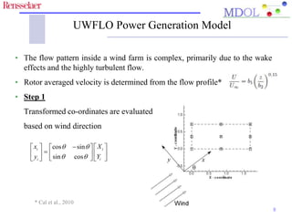 UWFLO Power Generation Model 
• The flow pattern inside a wind farm is complex, primarily due to the wake 
effects and the highly turbulent flow. 
• Rotor averaged velocity is determined from the flow profile* 
• Step 1 
Transformed co-ordinates are evaluated 
based on wind direction 
8 
x X 
y Y 
   cos   sin 
 
   
       
   sin  cos 
 
   
i i 
i i 
* Cal et al., 2010 
 