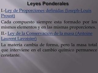 I.-Ley de Proporciones definidas (Joseph-Louis 
Proust) 
Cada compuesto siempre esta formado por los 
mismos elementos y en las mismas proporciones. 
II.- Ley de la Conservación de la masa (Antoine 
Laurent Lavoisier) 
La materia cambia de forma, pero la masa total 
que interviene en el cambio químico permanece 
constante. 
 