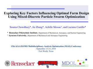Exploring Key Factors Influencing Optimal Farm Design Using Mixed-Discrete Particle Swarm Optimization  Souma Chowdhury*, Jie Zhang*, Achille Messac#, and Luciano Castillo* *  Rensselaer Polytechnic Institute, Department of Mechanical, Aerospace, and Nuclear Engineering #Syracuse University, Department of Mechanical and Aerospace Engineering  13th AIAA/ISSMO Multidisciplinary Analysis Optimization (MAO) Conference September 13-15, 2010 Fort Worth, Texas 