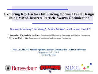 Exploring Key Factors Influencing Optimal Farm Design 
Using Mixed-Discrete Particle Swarm Optimization 
Souma Chowdhury*, Jie Zhang*, Achille Messac#, and Luciano Castillo* 
* Rensselaer Polytechnic Institute, Department of Mechanical, Aerospace, and Nuclear Engineering 
# Syracuse University, Department of Mechanical and Aerospace Engineering 
13th AIAA/ISSMO Multidisciplinary Analysis Optimization (MAO) Conference 
September 13-15, 2010 
Fort Worth, Texas 
 