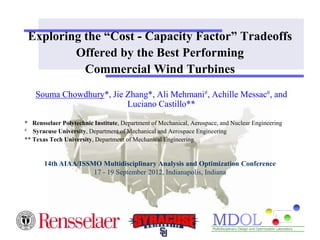 Exploring the “Cost - Capacity Factor” Tradeoffs
Offered by the Best Performing
Commercial Wind Turbines
Souma Chowdhury*, Jie Zhang*, Ali Mehmani#, Achille Messac#, and
Luciano Castillo**
* Rensselaer Polytechnic Institute, Department of Mechanical, Aerospace, and Nuclear Engineering
# Syracuse University, Department of Mechanical and Aerospace Engineering
** Texas Tech University, Department of Mechanical Engineering
14th AIAA/ISSMO Multidisciplinary Analysis and Optimization Conference
17 - 19 September 2012, Indianapolis, Indiana
 
