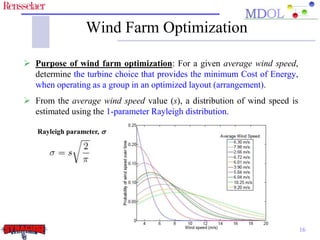 Wind Farm Optimization 
 Purpose of wind farm optimization: For a given average wind speed, 
determine the turbine choice that provides the minimum Cost of Energy, 
when operating as a group in an optimized layout (arrangement). 
 From the average wind speed value (s), a distribution of wind speed is 
estimated using the 1-parameter Rayleigh distribution. 
16 
Rayleigh parameter, s 
 