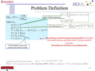Problem Definition 
Mixed-integer non-linear programming problem (with highly 
multimodal functions and high number of design variables) 
20 
Inter-Turbine Spacing 
Farm Boundaries 
Total number of allowed 
commercial turbine models 
Solved by 
Mixed-Discrete Particle Swarm Optimization 
Land area of the circular farm: 
With t = 21, we get an area of 11.7 hectares/MW (NREL’s estimate = 34.5 ± 22.4 hectares/MW) 
 