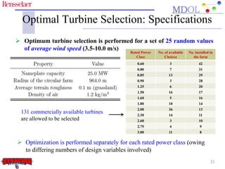 Optimal Turbine Selection: Specifications 
 Optimum turbine selection is performed for a set of 25 random values 
Turbine 
Manufacturers 
GE 
Vestas 
Enercon 
Siemens 
Goldwind 
Suzlon 
Gamesa 
Rated Power 
Class 
No. of available 
Choices 
No. installed in 
the farm 
0.60 3 42 
0.80 7 31 
0.85 13 29 
0.90 3 28 
1.25 6 20 
1.50 16 17 
1.60 5 16 
1.80 10 14 
2.00 36 13 
2.30 14 11 
2.60 3 10 
2.75 4 9 
3.00 11 8 
of average wind speed (3.5-10.0 m/s) 
 Optimization is performed separately for each rated power class (owing 
to differing numbers of design variables involved) 
21 
131 commercially available turbines 
are allowed to be selected 
 