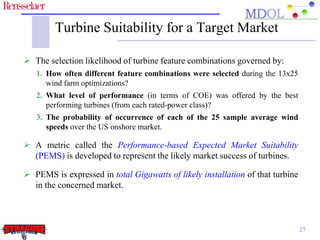 Turbine Suitability for a Target Market 
 The selection likelihood of turbine feature combinations governed by: 
1. How often different feature combinations were selected during the 13x25 
wind farm optimizations? 
2. What level of performance (in terms of COE) was offered by the best 
performing turbines (from each rated-power class)? 
3. The probability of occurrence of each of the 25 sample average wind 
speeds over the US onshore market. 
 A metric called the Performance-based Expected Market Suitability 
(PEMS) is developed to represent the likely market success of turbines. 
 PEMS is expressed in total Gigawatts of likely installation of that turbine 
in the concerned market. 
27 
 