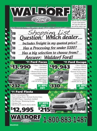 Want to view our catalog
                                                                                                                  on your smart phone?
                                                                                                                  Just scan the code and
                                                                                                                 you will be ready to go!




                  Question: Which dealer...
                        Includes Freight in my quoted price?
                       Has a Processing fee under $100?
                       Has a big selection to choose from?
                              Answer: Waldorf Ford!
                               ‘11 Ford Focus                                                    ‘11 Ford Escape
$
    13,990                                                           $
                                                                        19,943
                                              • New • Tilt Wheel                                                        • New • MyKey
                                                      • Automatic                                                     • Chrome Wheels
                                               • Power Doorlocks                                                  • Blind Spot Mirrors
                                          • Remote Keyless Entry                                               • Remote Keyless Entry
                                         • Antilock Brake System                                                     • Power Windows,
                                              • European Inspired                                                      Locks & Mirrors
                                                       Suspension                                                       • Safety Canopy
                                                 • CD/MP3 Player                                                   • Aluminum Wheels
                                           • #B5150, B5184, B5488,                                              • #B5868, B6124, B6315,
                                                            B5489                                                                B6378
$
  232/mo
If you Qualify deduct: College/Military...........-500
                                                         34 MPG $
                                                          HWY
                                                                       330/mo
                                                                     If you Qualify deduct: College/Military...........-500
                                                                                                                               28 MPG
                                                                                                                                    HWY
‘11 Ford Fiesta
 • New • Convenience Pkg
 • Auto Locking Doors • Remote Keyless Entry
 • CD/MP3 Player • Securilock Antitheft
 • Tire Pressure Monitoring System
 • Advance Trac
 • #B6120, B6219, B6220, B6224, B6280
                                                         37 MPG
                                                             HWY
$
    12,995                                               $
                                                          215        /mo                                           If you Qualify deduct:
                                                                                                                   College/Military...............-500




WALD0318
                                                              1-800-883-1487
 