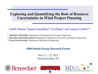 Exploring and Quantifying the Role of Resource
        Uncertainties in Wind Project Planning

    Achille Messac#, Souma Chowdhury*, Jie Zhang*, and Luciano Castillo**
#   Syracuse University, Department of Mechanical and Aerospace Engineering
* Rensselaer Polytechnic Institute, Department of Mechanical, Aerospace, and Nuclear Engineering
**Texas Tech University, Department of Mechanical Engineering



                       1000 Islands Energy Research Forum

                                     Nov 11 – 13, 2011
                                    Alexandria Bay, NY
 
