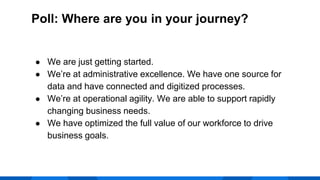 Poll: Where are you in your journey?
● We are just getting started.
● We’re at administrative excellence. We have one source for
data and have connected and digitized processes.
● We’re at operational agility. We are able to support rapidly
changing business needs.
● We have optimized the full value of our workforce to drive
business goals.
 