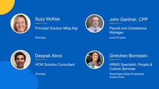 Suzy McKee
Principal Solution Mktg Mgr
Workday
Deepak Abrol
HCM Solution Consultant
Workday
John Gardner, CPP
Payroll and Compliance
Manager
Land O’Lakes
Gretchen Bornstein
HRMS Specialist, People &
Culture Services
Washington State Employees
Credit Union
 