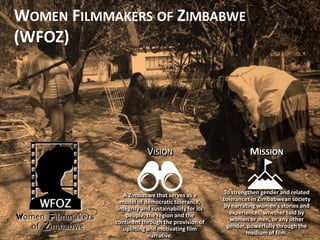 VISION
A Zimbabwe that serves as a
model of democratic tolerance,
integrity and sustainability for its
people, the region and the
continent through the provision of
uplifting and motivating film
narrative.
MISSION
To strengthen gender and related
tolerances in Zimbabwean society
by narrating women's stories and
experiences, whether told by
women or men, or any other
gender, powerfully through the
medium of film.
WOMEN FILMMAKERS OF ZIMBABWE
(WFOZ)
 