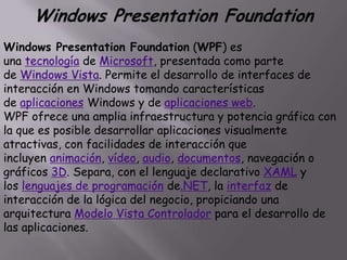 Windows Presentation Foundation
Windows Presentation Foundation (WPF) es
una tecnología de Microsoft, presentada como parte
de Windows Vista. Permite el desarrollo de interfaces de
interacción en Windows tomando características
de aplicaciones Windows y de aplicaciones web.
WPF ofrece una amplia infraestructura y potencia gráfica con
la que es posible desarrollar aplicaciones visualmente
atractivas, con facilidades de interacción que
incluyen animación, vídeo, audio, documentos, navegación o
gráficos 3D. Separa, con el lenguaje declarativo XAML y
los lenguajes de programación de.NET, la interfaz de
interacción de la lógica del negocio, propiciando una
arquitectura Modelo Vista Controlador para el desarrollo de
las aplicaciones.
 