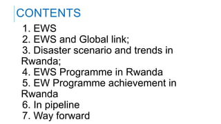 1. EWS
2. EWS and Global link;
3. Disaster scenario and trends in
Rwanda;
4. EWS Programme in Rwanda
5. EW Programme achievement in
Rwanda
6. In pipeline
7. Way forward
CONTENTS
 