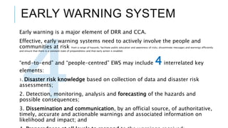 EARLY WARNING SYSTEM
Early warning is a major element of DRR and CCA.
Effective, early warning systems need to actively involve the people and
communities at risk from a range of hazards, facilitate public education and awareness of risks, disseminate messages and warnings efficiently
and ensure that there is a constant state of preparedness and that early action is enabled.
“end-to-end” and “people-centred” EWS may include 4interrelated key
elements:
1. Disaster risk knowledge based on collection of data and disaster risk
assessments;
2. Detection, monitoring, analysis and forecasting of the hazards and
possible consequences;
3. Dissemination and communication, by an official source, of authoritative,
timely, accurate and actionable warnings and associated information on
likelihood and impact; and
 