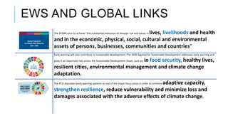 EWS AND GLOBAL LINKS
The SFDRR aims to achieve “the substantial reduction of disaster risk and losses in lives, livelihoods and health
and in the economic, physical, social, cultural and environmental
assets of persons, businesses, communities and countries”
Early warning will also contribute to sustainable development. The 2030 Agenda for Sustainable Development addresses early warning and
gives it an important role across the Sustainable Development Goals, such as; in food security, healthy lives,
resilient cities, environmental management and climate change
adaptation.
The PCA stipulates early warning systems as one of the major focus areas in order to enhance adaptive capacity,
strengthen resilience, reduce vulnerability and minimize loss and
damages associated with the adverse effects of climate change.
 