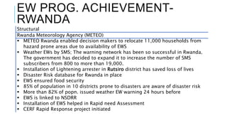 EW PROG. ACHIEVEMENT-
RWANDA
Structural
Rwanda Meteorology Agency (METEO)
 METEO Rwanda enabled decision makers to relocate 11,000 households from
hazard prone areas due to availability of EWS
 Weather EWs by SMS; The warning network has been so successful in Rwanda.
The government has decided to expand it to increase the number of SMS
subscribers from 800 to more than 19,000.
 Installation of Lightening arrester in Rutsiro district has saved loss of lives
 Disaster Risk database for Rwanda in place
 EWS ensured food security
 85% of population in 10 districts prone to disasters are aware of disaster risk
 More than 82% of popn. issued weather EW warning 24 hours before
 EWS is linked to NSDRR
 Installation of EWS helped in Rapid need Assessment
 CERF Rapid Response project initiated
 