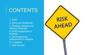 CONTENTS
1. EWS
2. EWS and Global link;
3. Disaster scenario and
trends in Rwanda;
4. EWS Programme in
Rwanda
5. EW Programme
achievement in Rwanda
6. In pipeline
7. Way forward
 