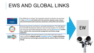 EWS AND GLOBAL LINKS
The SFDRR aims to achieve “the substantial reduction of disaster risk and losses
in lives, livelihoods and health and in the economic, physical, social, cultural
and environmental assets of persons, businesses, communities and countries”
Early warning will also contribute to sustainable development. The 2030 Agenda
for Sustainable Development addresses early warning and gives it an important
role across the Sustainable Development Goals, such as; in food security, healthy
lives, resilient cities, environmental management and climate change
adaptation.
The PCA stipulates early warning systems as one of the major focus areas in
order to enhance adaptive capacity, strengthen resilience, reduce vulnerability
and minimize loss and damages associated with the adverse effects of climate
change.
EW
 