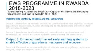 EWS PROGRAMME IN RWANDA
2018-2023
“Strengthening National and Local DRM Capacity, Resilience and Enhancing
Preparedness and EWS in Rwanda” 2018-2023
Implemented jointly by MINEMA and METEO Rwanda
Output 1: Institutions at national, district and community level have improved technical
capacities to reduce risks, manage and respond to natural disasters and limit gender-
differentiated impacts;
Output 2: Population, local authorities and national institutions have increased
knowledge and skills of risks from evidence-based disaster risk assessments;
Output 3: Enhanced multi hazard early warning systems to
enable effective preparedness, response and recovery;
Output 4: Communities in selected high-risk districts have strengthened capacity to
mitigate, adapt and respond to disaster risks.
 