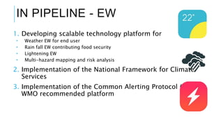 IN PIPELINE - EW
1. Developing scalable technology platform for
 Weather EW for end user
 Rain fall EW contributing food security
 Lightening EW
 Multi-hazard mapping and risk analysis
2. Implementation of the National Framework for Climate
Services
3. Implementation of the Common Alerting Protocol (CAP)-
WMO recommended platform
 