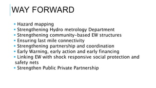 WAY FORWARD
 Hazard mapping
 Strengthening Hydro metrology Department
 Strengthening community-based EW structures
 Ensuring last mile connectivity
 Strengthening partnership and coordination
 Early Warning, early action and early financing
 Linking EW with shock responsive social protection and
safety nets
 Strengthen Public Private Partnership
 