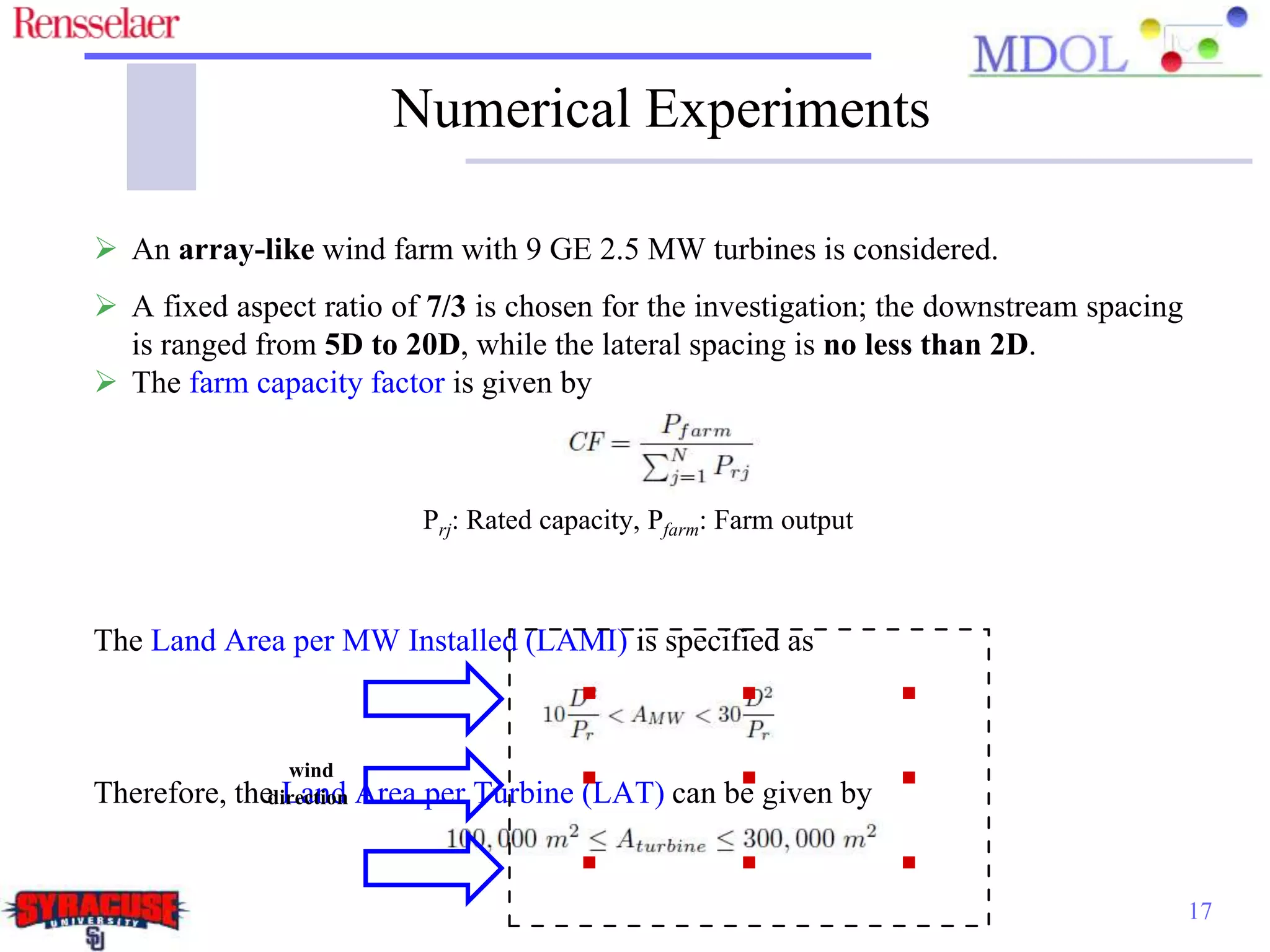Numerical Experiments
17
 An array-like wind farm with 9 GE 2.5 MW turbines is considered.
 A fixed aspect ratio of 7/3 is chosen for the investigation; the downstream spacing
is ranged from 5D to 20D, while the lateral spacing is no less than 2D.
 The farm capacity factor is given by
Prj: Rated capacity, Pfarm: Farm output
The Land Area per MW Installed (LAMI) is specified as
Therefore, the Land Area per Turbine (LAT) can be given by
wind
direction
 